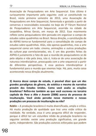 S REBLIN, I.A. O Planeta Diário 
98 
Associação de Pesquisadores em Arte Sequencial. Este último é curiosamente importante pelo seguinte: está se constituindo no Brasil, neste primeiro semestre de 2013, uma Associação de Pesquisadores em Arte Sequencial, fomentada e gestada a partir de conversas e necessidades evocadas no bojo do 1º Fórum Nacional de Pesquisadores em Arte Sequencial, ocorrido na cidade de Leopoldina, Minas Gerais, em março de 2012. Esse movimento reflete como pesquisadores têm pensado em organizar o campo de estudos sobre quadrinhos no Brasil. Nessa direção, a constituição de da ASPAS torna-se fundamental para a consolidação do campo de estudos sobre quadrinhos. Aliás, não apenas quadrinhos, mas a arte sequencial como um todo: cinema, animações e outras produções da cultura pop correlacionadas, etc. E um dos grandes feitos da ASPAS é justamente o fato de que a reunião de pesquisadores se dá pelo objeto e não pela área, isto é, trata-se de uma associação de natureza interdisciplinar, preocupada com a arte sequencial a partir de diferentes perspectivas. E essa postura interdisciplinar é fundamental para o mundo que vivemos hoje. Há, pois, muita coisa acontecendo nessa direção atualmente. 
2) Acerca desse campo de estudo, é possível dizer que um dos grandes paradigmas de gênero, de estética e mesmo de narrativa provém dos Estados Unidos. Como você avalia as criações brasileiras? Refiro-me também ao que você escreveu no terceiro capítulo de Para o Alto e Avante (2008) acerca do processo de inculturação. Você ainda percebe nesse momento e nessas produções um processo de inculturação ou não? 
Reblin – A produção brasileira é muito diversificada, ampla e crítica. Há muita produção de qualidade que traz uma visão crítica da realidade. Na verdade, essa é uma pergunta difícil de responder, porque é difícil ter um vislumbre nítido da produção brasileira no seguinte sentido: existe uma produção significativa, em grande parte, independente. São produções autorais esforçadas que podem  