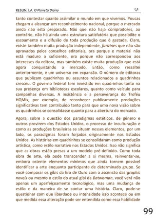 REBLIN, I.A. O Planeta Diário s 
99 
tanto contestar quanto assimilar o mundo em que vivemos. Poucas chegam a alcançar um reconhecimento nacional, porque o mercado ainda não está preparado. Não que não haja compradores, ao contrário, não há ainda uma estrutura satisfatória que possibilite o escoamento e a difusão de toda produção que é gestada. Claro, existe também muita produção independente, fanzines que não são aprovados pelos conselhos editoriais, ora porque o material não está maduro o suficiente, ora porque não correspondeu aos interesses da editora, mas também existe muita produção que está agora conquistando o mercado. Então, como ressaltei anteriormente, é um universo em expansão. O número de editoras que publicam quadrinhos ou assuntos relacionados a quadrinhos cresceu. O governo federal tem investido em quadrinhos tanto na sua presença em bibliotecas escolares, quanto como veículo para campanhas diversas. A insistência e a perseverança do Troféu HQMix, por exemplo, de reconhecer publicamente produções significativas tem contribuído tanto para que uma nova visão sobre os quadrinhos se consolidasse quanto para a abertura do mercado. 
Agora, sobre a questão dos paradigmas estéticos, de gênero e outros provirem dos Estados Unidos, o processo de inculturação e como as produções brasileiras se situam nesses elementos, por um lado, os paradigmas foram forjados originalmente nos Estados Unidos. As histórias em quadrinhos se consolidaram como produção artística, como estilo narrativo nos Estados Unidos. Isso não significa que as obras estão presas a um modelo pré-definido. Como toda obra de arte, ela pode transcender a si mesma, reinventar-se, embora ostente elementos mínimos que ainda tornem possível identificar a arte enquanto participante de determinado grupo. Se você comparar os gibis da Era de Ouro com a ascensão das graphic novels ou mesmo o estilo do atual gibi da Batwoman, você verá não apenas um aperfeiçoamento tecnológico, mas uma mudança de estilo e da maneira de se contar uma história. Claro, pode-se questionar com que liberdade ou intensidade isso acontece ou em que medida essa alteração pode ser entendida como essa habilidade  