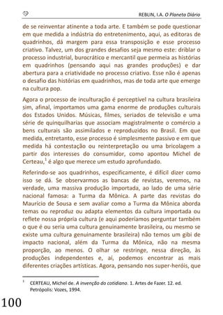 S REBLIN, I.A. O Planeta Diário 
100 
de se reinventar atinente a toda arte. E também se pode questionar em que medida a indústria do entretenimento, aqui, as editoras de quadrinhos, dá margem para essa transposição e esse processo criativo. Talvez, um dos grandes desafios seja mesmo este: driblar o processo industrial, burocrático e mercantil que permeia as histórias em quadrinhos (pensando aqui nas grandes produções) e dar abertura para a criatividade no processo criativo. Esse não é apenas o desafio das histórias em quadrinhos, mas de toda arte que emerge na cultura pop. 
Agora o processo de inculturação é perceptível na cultura brasileira sim, afinal, importamos uma gama enorme de produções culturais dos Estados Unidos. Músicas, filmes, seriados de televisão e uma série de quinquilharias que associam magistralmente o comércio a bens culturais são assimilados e reproduzidos no Brasil. Em que medida, entretanto, esse processo é simplesmente passivo e em que medida há contestação ou reinterpretação ou uma bricolagem a partir dos interesses do consumidor, como apontou Michel de Certeau,1 é algo que merece um estudo aprofundado. 
Referindo-se aos quadrinhos, especificamente, é difícil dizer como isso se dá. Se observarmos as bancas de revistas, veremos, na verdade, uma massiva produção importada, ao lado de uma série nacional famosa: a Turma da Mônica. A parte das revistas do Maurício de Sousa e sem avaliar como a Turma da Mônica aborda temas ou reproduz ou adapta elementos da cultura importada ou reflete nossa própria cultura (e aqui poderíamos perguntar também o que é ou seria uma cultura genuinamente brasileira, ou mesmo se existe uma cultura genuinamente brasileira) não temos um gibi de impacto nacional, além da Turma da Mônica, não na mesma proporção, ao menos. O olhar se restringe, nessa direção, às produções independentes e, aí, podemos encontrar as mais diferentes criações artísticas. Agora, pensando nos super-heróis, que 
1 CERTEAU, Michel de. A invenção do cotidiano. 1. Artes de Fazer. 12. ed. Petrópolis: Vozes, 1994.  