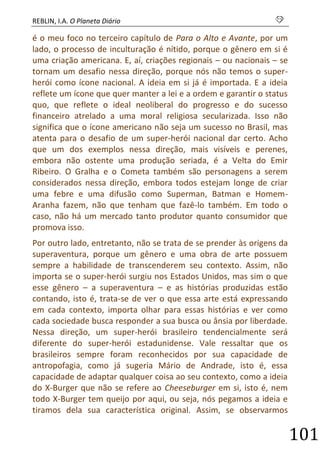 REBLIN, I.A. O Planeta Diário s 
101 
é o meu foco no terceiro capítulo de Para o Alto e Avante, por um lado, o processo de inculturação é nítido, porque o gênero em si é uma criação americana. E, aí, criações regionais – ou nacionais – se tornam um desafio nessa direção, porque nós não temos o super- herói como ícone nacional. A ideia em si já é importada. E a ideia reflete um ícone que quer manter a lei e a ordem e garantir o status quo, que reflete o ideal neoliberal do progresso e do sucesso financeiro atrelado a uma moral religiosa secularizada. Isso não significa que o ícone americano não seja um sucesso no Brasil, mas atenta para o desafio de um super-herói nacional dar certo. Acho que um dos exemplos nessa direção, mais visíveis e perenes, embora não ostente uma produção seriada, é a Velta do Emir Ribeiro. O Gralha e o Cometa também são personagens a serem considerados nessa direção, embora todos estejam longe de criar uma febre e uma difusão como Superman, Batman e Homem- Aranha fazem, não que tenham que fazê-lo também. Em todo o caso, não há um mercado tanto produtor quanto consumidor que promova isso. 
Por outro lado, entretanto, não se trata de se prender às origens da superaventura, porque um gênero e uma obra de arte possuem sempre a habilidade de transcenderem seu contexto. Assim, não importa se o super-herói surgiu nos Estados Unidos, mas sim o que esse gênero – a superaventura – e as histórias produzidas estão contando, isto é, trata-se de ver o que essa arte está expressando em cada contexto, importa olhar para essas histórias e ver como cada sociedade busca responder a sua busca ou ânsia por liberdade. Nessa direção, um super-herói brasileiro tendencialmente será diferente do super-herói estadunidense. Vale ressaltar que os brasileiros sempre foram reconhecidos por sua capacidade de antropofagia, como já sugeria Mário de Andrade, isto é, essa capacidade de adaptar qualquer coisa ao seu contexto, como a ideia do X-Burger que não se refere ao Cheeseburger em si, isto é, nem todo X-Burger tem queijo por aqui, ou seja, nós pegamos a ideia e tiramos dela sua característica original. Assim, se observarmos  