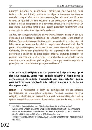 S REBLIN, I.A. O Planeta Diário 
102 
algumas histórias de super-heróis brasileiros, por exemplo, nem todos terão um inimigo externo ou alguém tentando dominar o mundo, porque não temos essa concepção tal como nos Estados Unidos de que há um mal exterior a ser combatido, por exemplo. Então, é nessa perspectiva que devemos observar essas histórias. O que estou querendo dizer é que nunca podemos subestimar uma expressão de arte, uma expressão cultural. 
Ao fim, acho singular a leitura de Valério Guilherme Schaper, em sua exposição no Encontro Nacional de Estudos sobre Quadrinhos e Cultura Pop, publicada posteriormente nos anais do evento, que vai falar sobre o heroísmo brasileiro, resgatando elementos do herói pícaro, de personagens desconcertantes como Macunaíma, Chapolin Colorado, indicando possibilidades de superação do mimetismo cultural e o encontro de uma dicção própria. Segundo Schaper, “é preciso compreender a diferença cultural entre a sociedade norte- americana e a brasileira, pois o gênero do super-heroísmo pode, a princípio, ser traduzido em qualquer ambiente”.2 
3) A delimitação religiosa nas suas pesquisas é algo muito próprio dos seus estudos. Como você poderia resumir o modo como a compreensão de religião é percebida nos seus estudos? Como, para você, se dá a relação de arte, religião e cultura nas histórias dos super-heróis? 
Reblin – É necessário ir além da comparação ou da simples identificação de elementos religiosos. Procuro compreender a religião nas histórias em quadrinhos a partir da narrativa, da história que os quadrinhos contam e a forma como contam. Este é, na minha 
2 SCHAPER, Valério Guilherme. É lábil o heroísmo da América Latina? Macunaíma, Shazan & Sherife, Chapolin Colorado. In: ENCONTRO NACIONAL DE ESTUDOS SOBRE QUADRINHOS E CULTURA POP, Recife, 1., 2011. Anais do... Recife: UFPE, 2011. p. 683-698. p. 685. Disponível em: <http://pt.scribd.com/doc/85388278/2011-Anais-EncontroHQ>. Acesso em: 02 fev. 2013.  