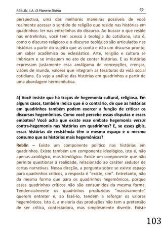 REBLIN, I.A. O Planeta Diário s 
103 
perspectiva, uma das melhores maneiras possíveis de você realmente acessar o sentido de religião que reside nas histórias em quadrinhos: ler nas entrelinhas do discurso. Ao buscar o que reside nas entrelinhas, você tem acesso à teologia do cotidiano, isto é, como o discurso religioso e o discurso teológico são articulados nas histórias a partir do sujeito que as conta e não um discurso pronto, um saber acadêmico ou eclesiástico. Arte, religião e cultura se imbricam e se imiscuem no ato de contar histórias. E as histórias expressam justamente essa amálgama de concepções, crenças, visões de mundo, valores que integram as tessituras da vida social cotidiana. Eu vejo a análise das histórias em quadrinhos a partir de uma abordagem hermenêutica. 
4) Você insiste que há traços de hegemonia cultural, religiosa. Em alguns casos, também indica que é o contrário, de que as histórias em quadrinhos também podem exercer a função de criticar os discursos hegemônicos. Como você percebe essas disputas e esses embates? Você acha que existe esse embate hegemonia versus contra-hegemonia nas histórias em quadrinhos? E, se esses gibis, essas histórias de resistência têm o mesmo espaço e o mesmo consumo que as histórias mais hegemônicas? 
Reblin – Existe um componente político nas histórias em quadrinhos. Existe também um componente ideológico, isto é, não apenas axiológico, mas ideológico. Existe um componente que não permite questionar a realidade, relacionado ao caráter sedutor de certas narrativas. Nessa direção, a pergunta sobre se existe espaço para quadrinhos críticos, a resposta é “existe, sim”. Entretanto, não da mesma forma que para os quadrinhos hegemônicos, porque esses quadrinhos críticos não são consumidos da mesma forma. Tendencialmente os quadrinhos produzidos “massivamente” querem entreter e, ao fazê-lo, tendem a reforçar os valores hegemônicos. Isto é, a maioria das produções não tem a pretensão de ser crítica, contestadora, mas simplesmente divertir. Existe  