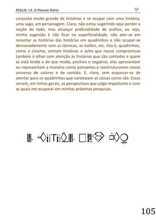 REBLIN, I.A. O Planeta Diário s 
105 
conjunto muito grande de histórias e se ocupar com uma história, uma saga, um personagem. Claro, não estou sugerindo aqui perder a noção do todo, mas alcançar profundidade de análise, ou seja, minha sugestão é não ficar na superficialidade, não ater-se em recontar as histórias das histórias em quadrinhos e não ocupar-se demasiadamente com as técnicas, os balões, etc. Isto é, quadrinhos, como o cinema, contam histórias e acho que nosso compromisso também é olhar com atenção às histórias que são contadas e quem as está lendo e de que modo, positivo e negativo, elas apresentam ou representam a maneira como pensamos e reestruturamos nosso universo de valores e de sentido. E, claro, sem esquecer-se de atentar para os quadrinhos que contestam as coisas como são. Essas seriam, em linhas gerais, as perspectivas que julgo importante e com as quais me ocuparei em minhas próximas pesquisas. 
O FUTURO DAS HQ 
 