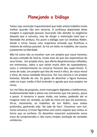 9 
Planejando o Diálogo 
Talvez seja convicção inquestionável que todo artista trabalha muito melhor quando não tem amarras. A confiança depositada deixa margem à superação pessoal, buscando não atender às exigências daquele que o convoca, mas de atingir a maturação total que a liberdade lhe atribuiu. Foi assim o diálogo com Iuri Andréas Reblin. Desde o início, houve uma respeitosa amizade que frutificou o máximo de esforço possível. Se há um êxito no trabalho, ele nasceu justamente na liberdade. 
Não há como não se envolver com um projeto que nasce honesto, da pura vontade de fazê-lo, muito mais do que das expectativas de seus frutos. Um projeto claro, que oferta despretensiosas reflexões, em entrevistas, sobre o que existe muito além de superpoderes, cores e entretenimento no universo ficcional dos super-heróis. É, antes de tudo, um projeto que fala de moral e ética, de nossa moral e ética, de nossa realidade discursiva. Por isso mesmo é um projeto honesto, falando de nós. Eu gosto de desenhar a figura humana, solto no traço: então é fácil entender o agrado que esse projeto me causa. 
Iuri me falou da proposta, entre mensagens digitadas e telefonemas, fundamentando todo o plano nas entrevistas que me passou, passo a passo. A conversa é quase vívida, nos textos, podendo até se imaginar estar ali, sentado, ao lado da mesa em que ela aconteceu. Vê-se, claramente, os trabalhos de Iuri Reblin, seus textos profundos, ganhando vida “do lado de fora”. Encontrar com Iuri, numa conversa, é trocar figurinhas com outro viajante que visitou as terras que se conhece. Os desenhos nasceram justamente nessa troca de compreensões e não numa simples aceitação de vontades unilaterais.  