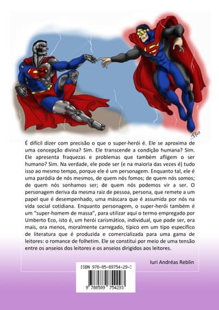 110 
É difícil dizer com precisão o que o super-herói é. Ele se aproxima de uma concepção divina? Sim. Ele transcende a condição humana? Sim. Ele apresenta fraquezas e problemas que também afligem o ser humano? Sim. Na verdade, ele pode ser (e na maioria das vezes é) tudo isso ao mesmo tempo, porque ele é um personagem. Enquanto tal, ele é uma paródia de nós mesmos, de quem nós fomos; de quem nós somos; de quem nós sonhamos ser; de quem nós podemos vir a ser. O personagem deriva da mesma raiz de pessoa, persona, que remete a um papel que é desempenhado, uma máscara que é assumida por nós na vida social cotidiana. Enquanto personagem, o super-herói também é um “super-homem de massa”, para utilizar aqui o termo empregado por Umberto Eco, isto é, um herói carismático, individual, que pode ser, ora mais, ora menos, moralmente carregado, típico em um tipo específico de literatura que é produzida e comercializada para uma gama de leitores: o romance de folhetim. Ele se constitui por meio de uma tensão entre os anseios dos leitores e os anseios dirigidos aos leitores. 
Iuri Andréas Reblin 
