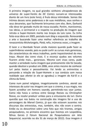 S REBLIN, I.A. O Planeta Diário 
10 
A primeira imagem, na qual grandes senhores ultrapoderosos do universo de super-heróis da DC Comics curvam-se interessados diante de um livro (este livro), é fruto dessa intimidade. Somos tão íntimos desses seres poderosos e de suas metáforas, seus sonhos e seus devaneios, que facilmente brincamos com eles. Bem, Darkseid não deve ter gostado muito de nossa ousadia. Porém, mantivemos, nas ideias, o cerimonial e o respeito na produção da imagem que retrata o Super-Homem morto nos braços da Lois Lane. Eu tinha feito essa ideia em 2005, postada num blog e esquecido. Renovando a arte e buscando fazer uma melhor referência ao trabalho do renascentista Michelangelo, Pietà, refiz, inúmeras vezes, a imagem. 
O lazer e a liberdade foram ainda maiores quando pude fazer as superlindonas voando, pois eu pude curtir as curvas mais generosas, tão características de meus trabalhos, parte inquestionável do meu traço. Abusei das cores vivas. E o escorço ajudou aos volumes ficarem ainda mais... generosos. Mesmo com vivas cores, pude manter a seriedade numa imagem que praticamente não foi tocada, quando idealizei e produzi em 2006, anos antes mesmo de conhecer Iuri pelos textos e pessoalmente. Foi lendo as entrevistas e pensando a relação do Super-Homem e sua conduta com nossa realidade que ofertei (e ele se agradou) a imagem do Kal-El e a vítima da fome. 
Como num painel religioso, imageticamente canônico, atendi aos interesses do autor nas imagens em que o cinema, e sua magia, nos fazem acreditar em homens voando, permitindo-nos voar juntos. Como não havia a certeza entre George Reeves ou Christopher Reeve, eu resolvi produzir ambos para o entusiasmo do Iuri. Outra questão que nos bateu na construção das imagens foi o uso de personagens da Marvel Comics, já que não estavam ausentes nos discursos das entrevistas, mas, também, eles não eram o centro. Então eu os descortinei sobre uma foto que nós tiramos, amigos pesquisadores, no primeiro encontro que tivemos em Leopoldina, Minas Gerais (I Fórum Nacional de Pesquisadores em Arte Sequencial, ocorrido no dia 31 de março de 2012). Essa imagem é  