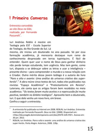 15 
A Primeira Conversa 
Entrevista concedida 
ao site Deus no Gibi, 
realizada por Fernando Passarelli*. 
Iuri Andréas Reblin é mestre em Teologia pela EST - Escola Superior de Teologia, do Rio Grande do Sul. Lá mesmo, ele iniciou um doutorado no ano passado. Só por essa formação acadêmica, já mereceria destaque num ramo de conhecimento desprezado em terras tupiniquins. É fácil de entender. Quem quer usar o nome de Deus para ganhar dinheiro não perde tempo estudando, tem urgência. Mas tem gente, como Iuri, disposta a se debruçar sobre as letras e usar a inteligência – presente divino – para compreender o mundo e a nossa relação com o Criador. Outro mérito desse jovem teólogo é a autoria do livro “Para o alto e avante: Uma análise do universo criativo dos super- heróis”.1 A obra reúne cinco textos de Iuri, todos eles publicados nas revistas “Espaço Acadêmico” e “Protestantismo em Revista”. Luterano, ele conta que os artigos foram bem recebidos no meio acadêmico. “Os textos foram muito aceitos e a repercussão foi muito positiva, também no âmbito teológico”. Aproveite bem o doutorado, Iuri. E que dele venha um novo livro, em breve. 
Confira a seguir a entrevista. 
* A entrevista foi publicada na Internet em 2008. REBLIN, Iuri Andréas. Entrevista realizada por Fernando Passarelli. Deus no Gibi. [2008]. Disponível em: <http://deusnogibi.dominiotemporario.com/doc/ENTR-IURI.PDF>. Acesso em: 30 jan. 2012. 
1 REBLIN, Iuri Andréas. Para o alto e avante: uma análise do universo criativo dos super-heróis. Porto Alegre: Asterisco, 2008. 128p.  