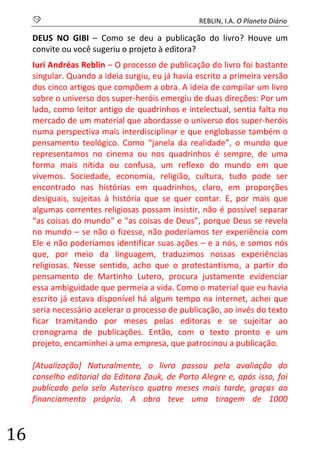 S REBLIN, I.A. O Planeta Diário 
16 
DEUS NO GIBI – Como se deu a publicação do livro? Houve um convite ou você sugeriu o projeto à editora? 
Iuri Andréas Reblin – O processo de publicação do livro foi bastante singular. Quando a ideia surgiu, eu já havia escrito a primeira versão dos cinco artigos que compõem a obra. A ideia de compilar um livro sobre o universo dos super-heróis emergiu de duas direções: Por um lado, como leitor antigo de quadrinhos e intelectual, sentia falta no mercado de um material que abordasse o universo dos super-heróis numa perspectiva mais interdisciplinar e que englobasse também o pensamento teológico. Como “janela da realidade”, o mundo que representamos no cinema ou nos quadrinhos é sempre, de uma forma mais nítida ou confusa, um reflexo do mundo em que vivemos. Sociedade, economia, religião, cultura, tudo pode ser encontrado nas histórias em quadrinhos, claro, em proporções desiguais, sujeitas à história que se quer contar. E, por mais que algumas correntes religiosas possam insistir, não é possível separar “as coisas do mundo” e “as coisas de Deus”, porque Deus se revela no mundo – se não o fizesse, não poderíamos ter experiência com Ele e não poderíamos identificar suas ações – e a nós, e somos nós que, por meio da linguagem, traduzimos nossas experiências religiosas. Nesse sentido, acho que o protestantismo, a partir do pensamento de Martinho Lutero, procura justamente evidenciar essa ambiguidade que permeia a vida. Como o material que eu havia escrito já estava disponível há algum tempo na internet, achei que seria necessário acelerar o processo de publicação, ao invés do texto ficar tramitando por meses pelas editoras e se sujeitar ao cronograma de publicações. Então, com o texto pronto e um projeto, encaminhei a uma empresa, que patrocinou a publicação. 
[Atualização] Naturalmente, o livro passou pela avaliação do conselho editorial da Editora Zouk, de Porto Alegre e, após isso, foi publicado pelo selo Asterisco quatro meses mais tarde, graças ao financiamento próprio. A obra teve uma tiragem de 1000  