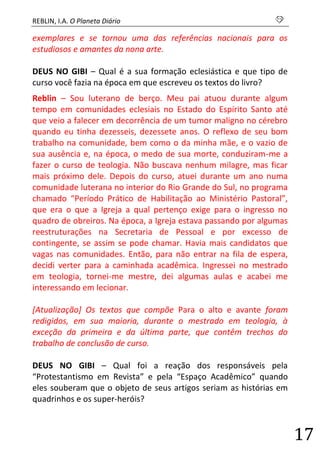 REBLIN, I.A. O Planeta Diário s 
17 
exemplares e se tornou uma das referências nacionais para os estudiosos e amantes da nona arte. 
DEUS NO GIBI – Qual é a sua formação eclesiástica e que tipo de curso você fazia na época em que escreveu os textos do livro? 
Reblin – Sou luterano de berço. Meu pai atuou durante algum tempo em comunidades eclesiais no Estado do Espírito Santo até que veio a falecer em decorrência de um tumor maligno no cérebro quando eu tinha dezesseis, dezessete anos. O reflexo de seu bom trabalho na comunidade, bem como o da minha mãe, e o vazio de sua ausência e, na época, o medo de sua morte, conduziram-me a fazer o curso de teologia. Não buscava nenhum milagre, mas ficar mais próximo dele. Depois do curso, atuei durante um ano numa comunidade luterana no interior do Rio Grande do Sul, no programa chamado “Período Prático de Habilitação ao Ministério Pastoral”, que era o que a Igreja a qual pertenço exige para o ingresso no quadro de obreiros. Na época, a Igreja estava passando por algumas reestruturações na Secretaria de Pessoal e por excesso de contingente, se assim se pode chamar. Havia mais candidatos que vagas nas comunidades. Então, para não entrar na fila de espera, decidi verter para a caminhada acadêmica. Ingressei no mestrado em teologia, tornei-me mestre, dei algumas aulas e acabei me interessando em lecionar. 
[Atualização] Os textos que compõe Para o alto e avante foram redigidos, em sua maioria, durante o mestrado em teologia, à exceção da primeira e da última parte, que contêm trechos do trabalho de conclusão de curso. 
DEUS NO GIBI – Qual foi a reação dos responsáveis pela “Protestantismo em Revista” e pela “Espaço Acadêmico” quando eles souberam que o objeto de seus artigos seriam as histórias em quadrinhos e os super-heróis?  