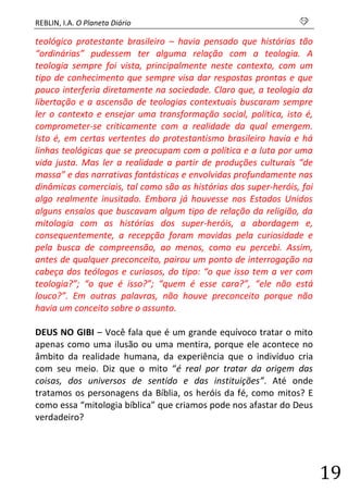 REBLIN, I.A. O Planeta Diário s 
19 
teológico protestante brasileiro – havia pensado que histórias tão “ordinárias” pudessem ter alguma relação com a teologia. A teologia sempre foi vista, principalmente neste contexto, com um tipo de conhecimento que sempre visa dar respostas prontas e que pouco interferia diretamente na sociedade. Claro que, a teologia da libertação e a ascensão de teologias contextuais buscaram sempre ler o contexto e ensejar uma transformação social, política, isto é, comprometer-se criticamente com a realidade da qual emergem. Isto é, em certas vertentes do protestantismo brasileiro havia e há linhas teológicas que se preocupam com a política e a luta por uma vida justa. Mas ler a realidade a partir de produções culturais “de massa” e das narrativas fantásticas e envolvidas profundamente nas dinâmicas comerciais, tal como são as histórias dos super-heróis, foi algo realmente inusitado. Embora já houvesse nos Estados Unidos alguns ensaios que buscavam algum tipo de relação da religião, da mitologia com as histórias dos super-heróis, a abordagem e, consequentemente, a recepção foram movidas pela curiosidade e pela busca de compreensão, ao menos, como eu percebi. Assim, antes de qualquer preconceito, pairou um ponto de interrogação na cabeça dos teólogos e curiosos, do tipo: “o que isso tem a ver com teologia?”; “o que é isso?”; “quem é esse cara?”, “ele não está louco?”. Em outras palavras, não houve preconceito porque não havia um conceito sobre o assunto. 
DEUS NO GIBI – Você fala que é um grande equívoco tratar o mito apenas como uma ilusão ou uma mentira, porque ele acontece no âmbito da realidade humana, da experiência que o indivíduo cria com seu meio. Diz que o mito “é real por tratar da origem das coisas, dos universos de sentido e das instituições”. Até onde tratamos os personagens da Bíblia, os heróis da fé, como mitos? E como essa “mitologia bíblica” que criamos pode nos afastar do Deus verdadeiro? 
 