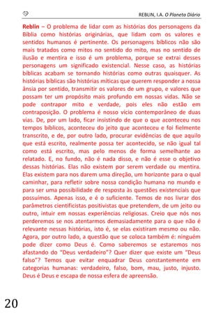S REBLIN, I.A. O Planeta Diário 
20 
Reblin – O problema de lidar com as histórias dos personagens da Bíblia como histórias originárias, que lidam com os valores e sentidos humanos é pertinente. Os personagens bíblicos não são mais tratados como mitos no sentido do mito, mas no sentido de ilusão e mentira e isso é um problema, porque se extrai desses personagens um significado existencial. Nesse caso, as histórias bíblicas acabam se tornando histórias como outras quaisquer. As histórias bíblicas são histórias míticas que querem responder a nossa ânsia por sentido, transmitir os valores de um grupo, e valores que possam ter um propósito mais profundo em nossas vidas. Não se pode contrapor mito e verdade, pois eles não estão em contraposição. O problema é nosso vício contemporâneo de duas vias. De, por um lado, ficar insistindo de que o que aconteceu nos tempos bíblicos, aconteceu do jeito que aconteceu e foi fielmente transcrito, e de, por outro lado, procurar evidências de que aquilo que está escrito, realmente possa ter acontecido, se não igual tal como está escrito, mas pelo menos de forma semelhante ao relatado. E, no fundo, não é nada disso, e não é esse o objetivo dessas histórias. Elas não existem por serem verdade ou mentira. Elas existem para nos darem uma direção, um horizonte para o qual caminhar, para refletir sobre nossa condição humana no mundo e para ser uma possibilidade de resposta às questões existenciais que possuímos. Apenas isso, e é o suficiente. Temos de nos livrar dos parâmetros cientificistas positivistas que pretendem, de um jeito ou outro, intuir em nossas experiências religiosas. Creio que nós nos perderemos se nos atentarmos demasiadamente para o que não é relevante nessas histórias, isto é, se elas existiram mesmo ou não. Agora, por outro lado, a questão que se coloca também é: ninguém pode dizer como Deus é. Como saberemos se estaremos nos afastando do “Deus verdadeiro”? Quer dizer que existe um “Deus falso”? Temos que evitar enquadrar Deus constantemente em categorias humanas: verdadeiro, falso, bom, mau, justo, injusto. Deus é Deus e escapa de nossa esfera de apreensão. 
 