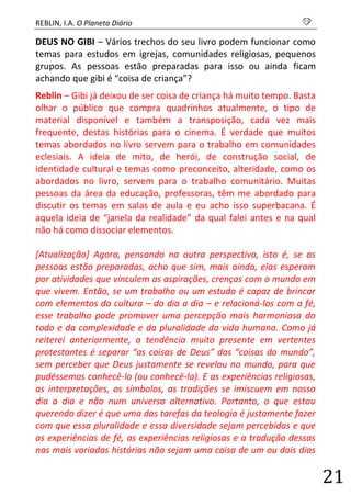 REBLIN, I.A. O Planeta Diário s 
21 
DEUS NO GIBI – Vários trechos do seu livro podem funcionar como temas para estudos em igrejas, comunidades religiosas, pequenos grupos. As pessoas estão preparadas para isso ou ainda ficam achando que gibi é “coisa de criança”? 
Reblin – Gibi já deixou de ser coisa de criança há muito tempo. Basta olhar o público que compra quadrinhos atualmente, o tipo de material disponível e também a transposição, cada vez mais frequente, destas histórias para o cinema. É verdade que muitos temas abordados no livro servem para o trabalho em comunidades eclesiais. A ideia de mito, de herói, de construção social, de identidade cultural e temas como preconceito, alteridade, como os abordados no livro, servem para o trabalho comunitário. Muitas pessoas da área da educação, professoras, têm me abordado para discutir os temas em salas de aula e eu acho isso superbacana. É aquela ideia de “janela da realidade” da qual falei antes e na qual não há como dissociar elementos. 
[Atualização] Agora, pensando na outra perspectiva, isto é, se as pessoas estão preparadas, acho que sim, mais ainda, elas esperam por atividades que vinculem as aspirações, crenças com o mundo em que vivem. Então, se um trabalho ou um estudo é capaz de brincar com elementos da cultura – do dia a dia – e relacioná-los com a fé, esse trabalho pode promover uma percepção mais harmoniosa do todo e da complexidade e da pluralidade da vida humana. Como já reiterei anteriormente, a tendência muito presente em vertentes protestantes é separar “as coisas de Deus” das “coisas do mundo”, sem perceber que Deus justamente se revelou no mundo, para que pudéssemos conhecê-lo (ou conhecê-la). E as experiências religiosas, as interpretações, os símbolos, as tradições se imiscuem em nosso dia a dia e não num universo alternativo. Portanto, o que estou querendo dizer é que uma das tarefas da teologia é justamente fazer com que essa pluralidade e essa diversidade sejam percebidas e que as experiências de fé, as experiências religiosas e a tradução dessas nas mais variadas histórias não sejam uma coisa de um ou dois dias  