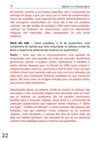 S REBLIN, I.A. O Planeta Diário 
22 
da semana, restritas a um espaço específico, isto é, comumente ao domingo na igreja, e que, por vezes, por se tratar de compreensão e leitura da realidade, essas experiências podem intencionalmente ou não emergirem transvestidas em nosso dia a dia em produtos culturais. Um das tarefas da teologia é olhar para essas produções culturais na tentativa de compreender como as experiências religiosas são traduzidas, lidas, incorporadas na vida social cotidiana. 
DEUS NO GIBI – Como estudioso e fã de quadrinhos, você compartilha da opinião que falta maturidade às editoras cristãs do Brasil a respeito do potencial das histórias em quadrinhos? 
Reblin – Acho que não é necessariamente uma questão de maturidade, mas uma questão de visão de mercado. Quadrinhos geralmente cativam o publico jovem, adolescente e também o adulto. Muitos daqueles que, na década de 1980, eram crianças e compravam gibis, como eu, continuam a fazê-lo hoje. É por isso que a Editora Panini tem investido cada vez mais em livros refinados, de capa dura, que comportam histórias completas ou que marcaram época. São livros caros, de tiragem limitada, para um público seleto, que cresceu lendo quadrinhos. 
[Atualização] Agora, as editoras cristãs ou mesmo as editoras não vinculadas a uma instituição religiosa têm percebido cada vez mais que as histórias em quadrinhos são um produto interessante também para o mercado religioso. Prova disso é o crescimento de produções quadrinísticas que exploram temas religiosos. A “Bíblia em Ação”, “A Bíblia em Mangá”, e outras histórias não próprias das tradições, mas que exploram temas religiosos ou do contexto religioso, como Persépolis, o sucesso das tiras de Carlos Ruas, do Blog Um Sábado Qualquer, são exemplos de que há um potencial cultural e mercadológico para as histórias em quadrinhos. 
 