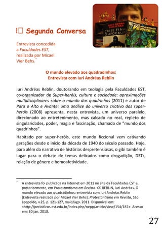 27 
B Segunda Conversa 
Entrevista concedida 
a Faculdades EST, 
realizada por Micael Vier Behs.* 
O mundo elevado aos quadradinhos: 
Entrevista com Iuri Andréas Reblin 
Iuri Andréas Reblin, doutorando em teologia pela Faculdades EST, co-organizador de Super-heróis, cultura e sociedade: aproximações multidisciplinares sobre o mundo dos quadrinhos (2011) e autor de Para o Alto e Avante: uma análise do universo criativo dos super- heróis (2008) apresenta, nesta entrevista, um universo paralelo, direcionado ao entretenimento, mas calcado no real, repleto de singularidades, poder, magia e fascinação, chamado de “mundo dos quadrinhos”. 
Habitado por super-heróis, este mundo ficcional vem cativando gerações desde o início da década de 1940 do século passado. Hoje, para além da narrativa de histórias despretensiosas, o gibi também é lugar para o debate de temas delicados como drogadição, DSTs, relação de gênero e homoafetividade. 
* A entrevista foi publicada na Internet em 2011 no site da Faculdades EST e, posteriormente, em Protestantismo em Revista. Cf. REBLIN, Iuri Andréas. O mundo elevado aos quadradinhos: entrevista com Iuri Andréas Reblin [Entrevista realizada por Micael Vier Behs]. Protestantismo em Revista, São Leopoldo, v.25, p. 121-127, maio/ago. 2011. Disponível em: <http://periodicos.est.edu.br/index.php/nepp/article/view/154/187>. Acesso em: 30 jan. 2013.  