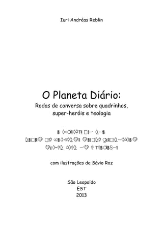 1 
Iuri Andréas Reblin 
O Planeta Diário: 
Rodas de conversa sobre quadrinhos, 
super-heróis e teologia 
O PLANETA DIÁRIO 
RODAS DE CONVERSA SOBRE QUADRINHOS 
SUPER-HERÓIS E TEOLOGIA 
com ilustrações de Sávio Roz 
São Leopoldo 
EST 
2013 
 