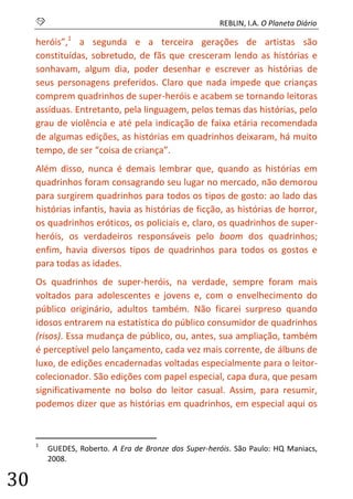 S REBLIN, I.A. O Planeta Diário 
30 
heróis”,1 a segunda e a terceira gerações de artistas são constituídas, sobretudo, de fãs que cresceram lendo as histórias e sonhavam, algum dia, poder desenhar e escrever as histórias de seus personagens preferidos. Claro que nada impede que crianças comprem quadrinhos de super-heróis e acabem se tornando leitoras assíduas. Entretanto, pela linguagem, pelos temas das histórias, pelo grau de violência e até pela indicação de faixa etária recomendada de algumas edições, as histórias em quadrinhos deixaram, há muito tempo, de ser “coisa de criança”. 
Além disso, nunca é demais lembrar que, quando as histórias em quadrinhos foram consagrando seu lugar no mercado, não demorou para surgirem quadrinhos para todos os tipos de gosto: ao lado das histórias infantis, havia as histórias de ficção, as histórias de horror, os quadrinhos eróticos, os policiais e, claro, os quadrinhos de super- heróis, os verdadeiros responsáveis pelo boom dos quadrinhos; enfim, havia diversos tipos de quadrinhos para todos os gostos e para todas as idades. 
Os quadrinhos de super-heróis, na verdade, sempre foram mais voltados para adolescentes e jovens e, com o envelhecimento do público originário, adultos também. Não ficarei surpreso quando idosos entrarem na estatística do público consumidor de quadrinhos (risos). Essa mudança de público, ou, antes, sua ampliação, também é perceptível pelo lançamento, cada vez mais corrente, de álbuns de luxo, de edições encadernadas voltadas especialmente para o leitor- colecionador. São edições com papel especial, capa dura, que pesam significativamente no bolso do leitor casual. Assim, para resumir, podemos dizer que as histórias em quadrinhos, em especial aqui os 
1 GUEDES, Roberto. A Era de Bronze dos Super-heróis. São Paulo: HQ Maniacs, 2008.  