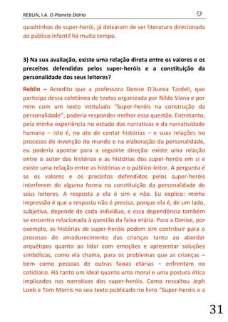 REBLIN, I.A. O Planeta Diário s 
31 
quadrinhos de super-herói, já deixaram de ser literatura direcionada ao público infantil há muito tempo. 
3) Na sua avaliação, existe uma relação direta entre os valores e os preceitos defendidos pelos super-heróis e a constituição da personalidade dos seus leitores? 
Reblin – Acredito que a professora Denise D’Aurea Tardeli, que participa dessa coletânea de textos organizada por Nildo Viana e por mim com um texto intitulado “Super-heróis na construção da personalidade”, poderia responder melhor essa questão. Entretanto, pela minha experiência no estudo das narrativas e da narratividade humana – isto é, no ato de contar histórias – e suas relações no processo de invenção do mundo e na elaboração da personalidade, eu poderia apontar para a seguinte direção: existe uma relação entre o autor das histórias e as histórias dos super-heróis em si e existe uma relação entre as histórias e o público-leitor. A pergunta é se os valores e os preceitos defendidos pelos super-heróis interferem de alguma forma na constituição da personalidade de seus leitores. A resposta a ela é sim e não. Eu explico: minha impressão é que a resposta não é precisa, porque ela é, de um lado, subjetiva, depende de cada indivíduo, e essa dependência também se encontra relacionada à questão da faixa etária. Para a Denise, por exemplo, as histórias de super-heróis podem sim contribuir para o processo de amadurecimento das crianças tanto ao abordar arquétipos quanto ao lidar com emoções e apresentar soluções simbólicas, como ela chama, para os problemas que as crianças – bem como pessoas de outras faixas etárias – enfrentam no cotidiano. Há tanto um ideal quanto uma moral e uma postura ética implicados nas narrativas dos super-heróis. Como ressaltou Jeph Loeb e Tom Morris no seu texto publicado no livro “Super-heróis e a  