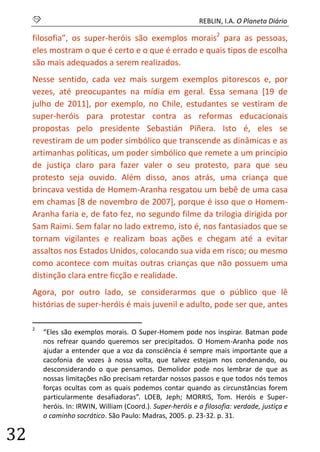 S REBLIN, I.A. O Planeta Diário 
32 
filosofia”, os super-heróis são exemplos morais2 para as pessoas, eles mostram o que é certo e o que é errado e quais tipos de escolha são mais adequados a serem realizados. 
Nesse sentido, cada vez mais surgem exemplos pitorescos e, por vezes, até preocupantes na mídia em geral. Essa semana [19 de julho de 2011], por exemplo, no Chile, estudantes se vestiram de super-heróis para protestar contra as reformas educacionais propostas pelo presidente Sebastián Piñera. Isto é, eles se revestiram de um poder simbólico que transcende as dinâmicas e as artimanhas políticas, um poder simbólico que remete a um princípio de justiça claro para fazer valer o seu protesto, para que seu protesto seja ouvido. Além disso, anos atrás, uma criança que brincava vestida de Homem-Aranha resgatou um bebê de uma casa em chamas [8 de novembro de 2007], porque é isso que o Homem- Aranha faria e, de fato fez, no segundo filme da trilogia dirigida por Sam Raimi. Sem falar no lado extremo, isto é, nos fantasiados que se tornam vigilantes e realizam boas ações e chegam até a evitar assaltos nos Estados Unidos, colocando sua vida em risco; ou mesmo como acontece com muitas outras crianças que não possuem uma distinção clara entre ficção e realidade. 
Agora, por outro lado, se considerarmos que o público que lê histórias de super-heróis é mais juvenil e adulto, pode ser que, antes 
2 “Eles são exemplos morais. O Super-Homem pode nos inspirar. Batman pode nos refrear quando queremos ser precipitados. O Homem-Aranha pode nos ajudar a entender que a voz da consciência é sempre mais importante que a cacofonia de vozes à nossa volta, que talvez estejam nos condenando, ou desconsiderando o que pensamos. Demolidor pode nos lembrar de que as nossas limitações não precisam retardar nossos passos e que todos nós temos forças ocultas com as quais podemos contar quando as circunstâncias forem particularmente desafiadoras”. LOEB, Jeph; MORRIS, Tom. Heróis e Super- heróis. In: IRWIN, William (Coord.). Super-heróis e a filosofia: verdade, justiça e o caminho socrático. São Paulo: Madras, 2005. p. 23-32. p. 31.  