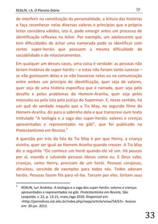REBLIN, I.A. O Planeta Diário s 
33 
de interferir na constituição da personalidade, a leitura das histórias o faça reconhecer nelas diversos valores e princípios que o próprio leitor considera válidos, isto é, pode emergir antes um processo de identificação reflexiva no leitor. Por exemplo, um adolescente que tem dificuldades de achar uma namorada pode se identificar com certos super-heróis que possuem a mesma dificuldade de sociabilidade e de relacionamentos. 
Em qualquer um desses casos, uma coisa é verdade: as pessoas não leriam histórias de super-heróis – e estas não fariam tanto sucesso – se não gostassem delas e se não houvesse nelas ou na comunicação entre ambos um princípio de identificação, quer seja de valores, quer seja de uma história específica que é narrada, quer seja pelo desafio e pelos problemas do Homem-Aranha, quer seja pelos músculos ou pela luta pela justiça do Superman. E, nesse sentido, há um quê de verdade naquilo que a Tia May, no segundo filme do Homem-Aranha, diz para o sobrinho dela e que transcrevi num texto intitulado “A teologia e a saga dos super-heróis: valores e crenças apresentados e representados no gibi”, que foi publicado na Protestantismo em Revista.3 
A questão por trás da fala da Tia May é por que Henry, a criança vizinha, quer ser igual ao Homem Aranha quando crescer. A Tia May diz o seguinte “Ele conhece um herói quando ele vê um. Há poucos por aí, voando e salvando pessoas idosas como eu. E Deus sabe, crianças, como Henry, precisam de um herói. Pessoas corajosas, altruístas, servindo de exemplos para todos nós. Todos adoram heróis. Pessoas fazem fila para vê-los. Torcem por eles. Gritam seus 
3 REBLIN, Iuri Andréas. A teologia e a saga dos super-heróis: valores e crenças apresentados e representados no gibi. Protestantismo em Revista, São Leopoldo, v. 22, p. 13-21, maio./ago 2010. Disponível em: <http://periodicos.est.edu.br/index.php/nepp/article/view/54/63>. Acesso em: 30 jan. 2013.  