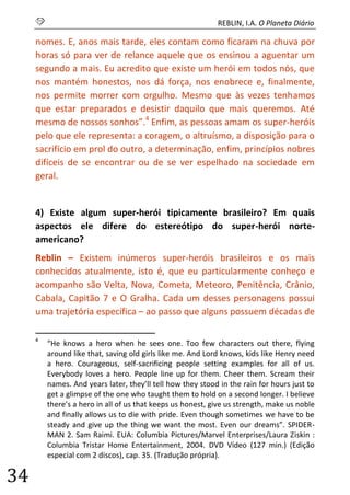 S REBLIN, I.A. O Planeta Diário 
34 
nomes. E, anos mais tarde, eles contam como ficaram na chuva por horas só para ver de relance aquele que os ensinou a aguentar um segundo a mais. Eu acredito que existe um herói em todos nós, que nos mantém honestos, nos dá força, nos enobrece e, finalmente, nos permite morrer com orgulho. Mesmo que às vezes tenhamos que estar preparados e desistir daquilo que mais queremos. Até mesmo de nossos sonhos”.4 Enfim, as pessoas amam os super-heróis pelo que ele representa: a coragem, o altruísmo, a disposição para o sacrifício em prol do outro, a determinação, enfim, princípios nobres difíceis de se encontrar ou de se ver espelhado na sociedade em geral. 
4) Existe algum super-herói tipicamente brasileiro? Em quais aspectos ele difere do estereótipo do super-herói norte- americano? 
Reblin – Existem inúmeros super-heróis brasileiros e os mais conhecidos atualmente, isto é, que eu particularmente conheço e acompanho são Velta, Nova, Cometa, Meteoro, Penitência, Crânio, Cabala, Capitão 7 e O Gralha. Cada um desses personagens possui uma trajetória específica – ao passo que alguns possuem décadas de 
4 “He knows a hero when he sees one. Too few characters out there, flying around like that, saving old girls like me. And Lord knows, kids like Henry need a hero. Courageous, self-sacrificing people setting examples for all of us. Everybody loves a hero. People line up for them. Cheer them. Scream their names. And years later, they’ll tell how they stood in the rain for hours just to get a glimpse of the one who taught them to hold on a second longer. I believe there’s a hero in all of us that keeps us honest, give us strength, make us noble and finally allows us to die with pride. Even though sometimes we have to be steady and give up the thing we want the most. Even our dreams”. SPIDER- MAN 2. Sam Raimi. EUA: Columbia Pictures/Marvel Enterprises/Laura Ziskin : Columbia Tristar Home Entertainment, 2004. DVD Vídeo (127 min.) (Edição especial com 2 discos), cap. 35. (Tradução própria).  