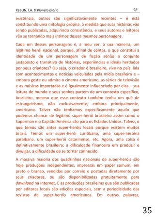 REBLIN, I.A. O Planeta Diário s 
35 
existência, outros são significativamente recentes – e está constituindo uma mitologia própria, à medida que suas histórias vão sendo publicadas, adquirindo consistência, e seus autores e leitores vão se tornando mais íntimos desses mesmos personagens. 
Cada um desses personagens é, a meu ver, à sua maneira, um legítimo herói nacional, porque, afinal de contas, o que constitui a identidade de um personagem de ficção senão o conjunto justaposto e transitivo de histórias, experiências e ideais herdados por seus criadores? Ou seja, o criador é brasileiro, vive no país, lida com acontecimentos e notícias veiculados pela mídia brasileira e – embora goste ou admire o cinema americano, as séries de televisão e as músicas importadas e é igualmente influenciado por elas – sua leitura de mundo e seus sonhos partem de um contexto específico, brasileiro, mesmo que esse contexto também tenha um quê de estrangeirismo, não exclusivamente, embora principalmente, americano. Talvez não tenhamos especificamente aquilo que podemos chamar de legítimo super-herói brasileiro assim como o Superman e o Capitão América são para os Estados Unidos. Talvez, o que temos são antes super-heróis locais porque existem muitos brasis. Temos um super-herói curitibano, uma super-heroína paraibana, um super-herói catarinense, etc. Agora, uma coisa é definitivamente brasileira: a dificuldade financeira em produzir e divulgar, a dificuldade de se tornar conhecido. 
A massiva maioria dos quadrinhos nacionais de super-heróis são hoje produções independentes, impressas em papel comum, em preto e branco, vendidas por correio e postadas diretamente por seus criadores, ou são disponibilizadas gratuitamente para download na Internet. E as produções brasileiras que são publicadas por editoras locais são edições especiais, sem a periodicidade das revistas de super-heróis americanos. Em outras palavras,  