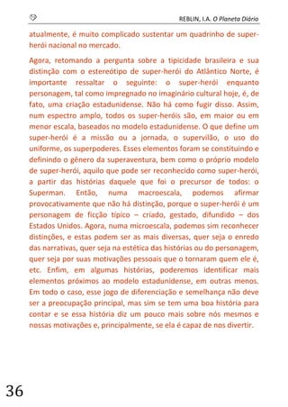 S REBLIN, I.A. O Planeta Diário 
36 
atualmente, é muito complicado sustentar um quadrinho de super- herói nacional no mercado. 
Agora, retomando a pergunta sobre a tipicidade brasileira e sua distinção com o estereótipo de super-herói do Atlântico Norte, é importante ressaltar o seguinte: o super-herói enquanto personagem, tal como impregnado no imaginário cultural hoje, é, de fato, uma criação estadunidense. Não há como fugir disso. Assim, num espectro amplo, todos os super-heróis são, em maior ou em menor escala, baseados no modelo estadunidense. O que define um super-herói é a missão ou a jornada, o supervilão, o uso do uniforme, os superpoderes. Esses elementos foram se constituindo e definindo o gênero da superaventura, bem como o próprio modelo de super-herói, aquilo que pode ser reconhecido como super-herói, a partir das histórias daquele que foi o precursor de todos: o Superman. Então, numa macroescala, podemos afirmar provocativamente que não há distinção, porque o super-herói é um personagem de ficção típico – criado, gestado, difundido – dos Estados Unidos. Agora, numa microescala, podemos sim reconhecer distinções, e estas podem ser as mais diversas, quer seja o enredo das narrativas, quer seja na estética das histórias ou do personagem, quer seja por suas motivações pessoais que o tornaram quem ele é, etc. Enfim, em algumas histórias, poderemos identificar mais elementos próximos ao modelo estadunidense, em outras menos. Em todo o caso, esse jogo de diferenciação e semelhança não deve ser a preocupação principal, mas sim se tem uma boa história para contar e se essa história diz um pouco mais sobre nós mesmos e nossas motivações e, principalmente, se ela é capaz de nos divertir. 
 
