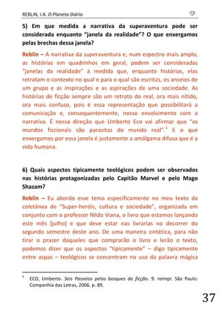 REBLIN, I.A. O Planeta Diário s 
37 
5) Em que medida a narrativa da superaventura pode ser considerada enquanto “janela da realidade”? O que enxergamos pelas brechas dessa janela? 
Reblin – A narrativa da superaventura e, num espectro mais amplo, as histórias em quadrinhos em geral, podem ser consideradas “janelas da realidade” à medida que, enquanto histórias, elas retratam o contexto no qual e para o qual são escritas, os anseios de um grupo e as inspirações e as aspirações de uma sociedade. As histórias de ficção sempre são um retrato do real, ora mais nítido, ora mais confuso, pois é essa representação que possibilitará a comunicação e, consequentemente, nosso envolvimento com a narrativa. É nessa direção que Umberto Eco vai afirmar que “os mundos ficcionais são parasitas do mundo real”.5 E o que enxergamos por essa janela é justamente a amálgama difusa que é a vida humana. 
6) Quais aspectos tipicamente teológicos podem ser observados nas histórias protagonizadas pelo Capitão Marvel e pelo Mago Shazam? 
Reblin – Eu abordo esse tema especificamente no meu texto da coletânea de “Super-heróis, cultura e sociedade”, organizada em conjunto com o professor Nildo Viana, o livro que estamos lançando este mês [julho] e que deve estar nas livrarias no decorrer do segundo semestre deste ano. De uma maneira sintética, para não tirar o prazer daqueles que comprarão o livro e lerão o texto, podemos dizer que os aspectos “tipicamente” – digo tipicamente entre aspas – teológicos se concentram no uso da palavra mágica 
5 ECO, Umberto. Seis Passeios pelos bosques da ficção. 9. reimpr. São Paulo: Companhia das Letras, 2006. p. 89.  