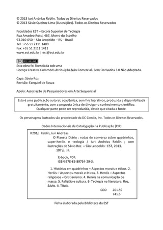 2 
© 2013 Iuri Andréas Reblin. Todos os Direitos Reservados 
© 2013 Sávio Queiroz Lima (ilustrações). Todos os Direitos Reservados 
Faculdades EST – Escola Superior de Teologia 
Rua Amadeo Rossi, 467, Morro do Espelho 
93.010-050 – São Leopoldo – RS – Brasil 
Tel.: +55 51 2111 1400 
Fax: +55 51 2111 1411 
www.est.edu.br | est@est.edu.br 
Esta obra foi licenciada sob uma 
Licença Creative Commons Atribuição-Não Comercial- Sem Derivados 3.0 Não Adaptada. 
Capa: Sávio Roz 
Revisão: Ezequiel de Souza 
Apoio: Associação de Pesquisadores em Arte Sequencial 
Esta é uma publicação autoral, acadêmica, sem fins lucrativos, produzida e disponibilizada gratuitamente, com a proposta única de divulgar o conhecimento científico. 
Qualquer parte pode ser reproduzida, desde que citada a fonte. 
Os personagens ilustrados são propriedade da DC Comics, Inc. Todos os Direitos Reservados. 
Dados Internacionais de Catalogação na Publicação (CIP) 
Ficha elaborada pela Biblioteca da EST 
R291p Reblin, Iuri Andréas 
O Planeta Diário : rodas de conversa sobre quadrinhos, super-heróis e teologia / Iuri Andréas Reblin ; com ilustrações de Sávio Roz. – São Leopoldo : EST, 2013. 
107 p. : il. 
E-book, PDF. 
ISBN 978-85-89754-29-3. 
1. Histórias em quadrinhos – Aspectos morais e éticos. 2. Heróis – Aspectos morais e éticos. 3. Heróis – Aspectos religiosos – Cristianismo. 4. Heróis na comunicação de massa. 5. Religião e cultura. 6. Teologia na literatura. Roz, Sávio. II. Título. 
CDD 261.59 
741.5 
 
