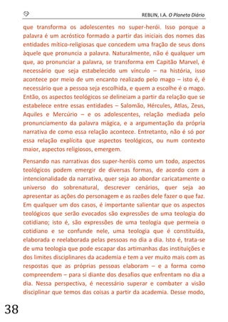 S REBLIN, I.A. O Planeta Diário 
38 
que transforma os adolescentes no super-herói. Isso porque a palavra é um acróstico formado a partir das iniciais dos nomes das entidades mítico-religiosas que concedem uma fração de seus dons àquele que pronuncia a palavra. Naturalmente, não é qualquer um que, ao pronunciar a palavra, se transforma em Capitão Marvel, é necessário que seja estabelecido um vínculo – na história, isso acontece por meio de um encanto realizado pelo mago – isto é, é necessário que a pessoa seja escolhida, e quem a escolhe é o mago. Então, os aspectos teológicos se delineiam a partir da relação que se estabelece entre essas entidades – Salomão, Hércules, Atlas, Zeus, Aquiles e Mercúrio – e os adolescentes, relação mediada pelo pronunciamento da palavra mágica, e a argumentação da própria narrativa de como essa relação acontece. Entretanto, não é só por essa relação explícita que aspectos teológicos, ou num contexto maior, aspectos religiosos, emergem. 
Pensando nas narrativas dos super-heróis como um todo, aspectos teológicos podem emergir de diversas formas, de acordo com a intencionalidade da narrativa, quer seja ao abordar caricatamente o universo do sobrenatural, descrever cenários, quer seja ao apresentar as ações do personagem e as razões dele fazer o que faz. Em qualquer um dos casos, é importante salientar que os aspectos teológicos que serão evocados são expressões de uma teologia do cotidiano; isto é, são expressões de uma teologia que permeia o cotidiano e se confunde nele, uma teologia que é constituída, elaborada e reelaborada pelas pessoas no dia a dia. Isto é, trata-se de uma teologia que pode escapar das artimanhas das instituições e dos limites disciplinares da academia e tem a ver muito mais com as respostas que as próprias pessoas elaboram – e a forma como compreendem – para si diante dos desafios que enfrentam no dia a dia. Nessa perspectiva, é necessário superar e combater a visão disciplinar que temos das coisas a partir da academia. Desse modo,  