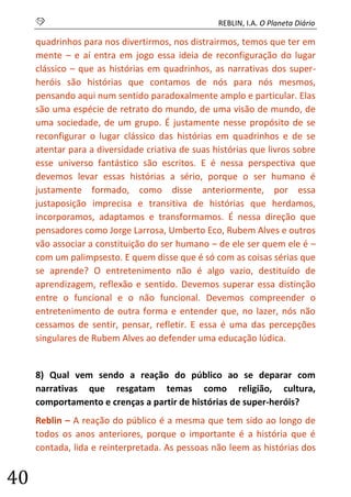 S REBLIN, I.A. O Planeta Diário 
40 
quadrinhos para nos divertirmos, nos distrairmos, temos que ter em mente – e aí entra em jogo essa ideia de reconfiguração do lugar clássico – que as histórias em quadrinhos, as narrativas dos super- heróis são histórias que contamos de nós para nós mesmos, pensando aqui num sentido paradoxalmente amplo e particular. Elas são uma espécie de retrato do mundo, de uma visão de mundo, de uma sociedade, de um grupo. É justamente nesse propósito de se reconfigurar o lugar clássico das histórias em quadrinhos e de se atentar para a diversidade criativa de suas histórias que livros sobre esse universo fantástico são escritos. E é nessa perspectiva que devemos levar essas histórias a sério, porque o ser humano é justamente formado, como disse anteriormente, por essa justaposição imprecisa e transitiva de histórias que herdamos, incorporamos, adaptamos e transformamos. É nessa direção que pensadores como Jorge Larrosa, Umberto Eco, Rubem Alves e outros vão associar a constituição do ser humano – de ele ser quem ele é – com um palimpsesto. E quem disse que é só com as coisas sérias que se aprende? O entretenimento não é algo vazio, destituído de aprendizagem, reflexão e sentido. Devemos superar essa distinção entre o funcional e o não funcional. Devemos compreender o entretenimento de outra forma e entender que, no lazer, nós não cessamos de sentir, pensar, refletir. E essa é uma das percepções singulares de Rubem Alves ao defender uma educação lúdica. 
8) Qual vem sendo a reação do público ao se deparar com narrativas que resgatam temas como religião, cultura, comportamento e crenças a partir de histórias de super-heróis? 
Reblin – A reação do público é a mesma que tem sido ao longo de todos os anos anteriores, porque o importante é a história que é contada, lida e reinterpretada. As pessoas não leem as histórias dos  