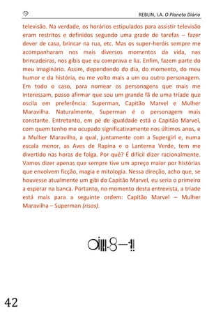 S REBLIN, I.A. O Planeta Diário 
42 
televisão. Na verdade, os horários estipulados para assistir televisão eram restritos e definidos segundo uma grade de tarefas – fazer dever de casa, brincar na rua, etc. Mas os super-heróis sempre me acompanharam nos mais diversos momentos da vida, nas brincadeiras, nos gibis que eu comprava e lia. Enfim, fazem parte do meu imaginário. Assim, dependendo do dia, do momento, do meu humor e da história, eu me volto mais a um ou outro personagem. Em todo o caso, para nomear os personagens que mais me interessam, posso afirmar que sou um grande fã de uma tríade que oscila em preferência: Superman, Capitão Marvel e Mulher Maravilha. Naturalmente, Superman é o personagem mais constante. Entretanto, em pé de igualdade está o Capitão Marvel, com quem tenho me ocupado significativamente nos últimos anos, e a Mulher Maravilha, a qual, juntamente com a Supergirl e, numa escala menor, as Aves de Rapina e o Lanterna Verde, tem me divertido nas horas de folga. Por quê? É difícil dizer racionalmente. Vamos dizer apenas que sempre tive um apreço maior por histórias que envolvem ficção, magia e mitologia. Nessa direção, acho que, se houvesse atualmente um gibi do Capitão Marvel, eu seria o primeiro a esperar na banca. Portanto, no momento desta entrevista, a tríade está mais para a seguinte ordem: Capitão Marvel – Mulher Maravilha – Superman (risos). 
LOGIA  