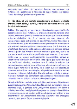 REBLIN, I.A. O Planeta Diário s 
47 
sabermos mais sobre nós mesmos. Aqueles que pensam que histórias em quadrinhos e histórias de super-heróis são apenas “coisa de criança” podem se surpreender. 
JS – Na obra, há um capítulo especialmente dedicado à relação entre os super-heróis, a cultura, a religião e os valores morais. Qual é a tônica disso tudo? 
Reblin – Na seguinte perspectiva: as histórias dos super-heróis são especificamente isso: histórias. E, enquanto histórias, religião, arte, cultura, economia, política, valores e tudo aquilo que constitui nosso universo simbólico, isto é, o mundo em que vivemos, são transportados para as histórias em quadrinhos. Contar histórias é o jeito de dizermos para nós mesmos como percebemos o mundo em que vivemos, o que esperamos, o que tememos, isto é, trata-se de uma leitura de mundo, visto que aprendemos quem somos e porque somos a partir das histórias que são contadas para nós, isto é, do que nos é ensinado e das experiências que vivemos. E os super- heróis aqui se tornam particularmente interessantes, porque os super-heróis expressam o heroísmo, tudo aquilo que esperamos que um herói seja: altruísta, corajoso, isto é, todos os valores que estimamos como nobres, o arquétipo que o herói, em geral, carrega. Mas o super-herói não é só herói, ele é super, e, nesse aspecto, se olharmos as histórias com atenção, nós podemos identificar muitos elementos religiosos imbricados. Ou seja, cultura, religião e valores morais se fundem e se confundem não apenas nas histórias que são contadas, mas na própria constituição do personagem. 
[Atualização] Este capítulo sobre religião e cultura nas histórias em quadrinhos explora a história do Capitão Marvel, ou Shazam, como é chamado hoje, e fornece uma perspectiva peculiar de como a religião, ou melhor, a religiosidade popular e a teologia do cotidiano, se imiscuem no ato de contar histórias. A tônica, em síntese, é que encontramos um pensamento teológico ordinário nas produções culturais, sem querer forçar uma identificação.  