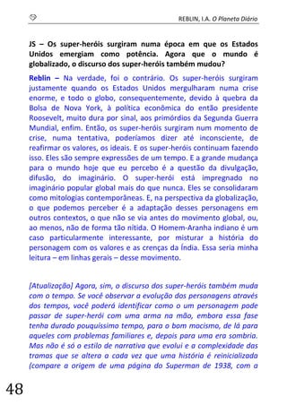 S REBLIN, I.A. O Planeta Diário 
48 
JS – Os super-heróis surgiram numa época em que os Estados Unidos emergiam como potência. Agora que o mundo é globalizado, o discurso dos super-heróis também mudou? 
Reblin – Na verdade, foi o contrário. Os super-heróis surgiram justamente quando os Estados Unidos mergulharam numa crise enorme, e todo o globo, consequentemente, devido à quebra da Bolsa de Nova York, à política econômica do então presidente Roosevelt, muito dura por sinal, aos primórdios da Segunda Guerra Mundial, enfim. Então, os super-heróis surgiram num momento de crise, numa tentativa, poderíamos dizer até inconsciente, de reafirmar os valores, os ideais. E os super-heróis continuam fazendo isso. Eles são sempre expressões de um tempo. E a grande mudança para o mundo hoje que eu percebo é a questão da divulgação, difusão, do imaginário. O super-herói está impregnado no imaginário popular global mais do que nunca. Eles se consolidaram como mitologias contemporâneas. E, na perspectiva da globalização, o que podemos perceber é a adaptação desses personagens em outros contextos, o que não se via antes do movimento global, ou, ao menos, não de forma tão nítida. O Homem-Aranha indiano é um caso particularmente interessante, por misturar a história do personagem com os valores e as crenças da Índia. Essa seria minha leitura – em linhas gerais – desse movimento. 
[Atualização] Agora, sim, o discurso dos super-heróis também muda com o tempo. Se você observar a evolução dos personagens através dos tempos, você poderá identificar como o um personagem pode passar de super-herói com uma arma na mão, embora essa fase tenha durado pouquíssimo tempo, para o bom mocismo, de lá para aqueles com problemas familiares e, depois para uma era sombria. Mas não é só o estilo de narrativa que evolui e a complexidade das tramas que se altera a cada vez que uma história é reinicializada (compare a origem de uma página do Superman de 1938, com a  