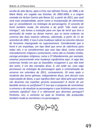REBLIN, I.A. O Planeta Diário s 
49 
versão de John Byrne, após a Crise nas Infinitas Terras, de 1986, a de Mark Waid, em Legado nas Estrelas, de 2003-2004, e a origem contada em Action Comics pós-Novos 52, a partir de 2011, que você verá essa complexidade, assim como a incorporação de elementos que se consolidaram na mitologia do personagem). O conceito de herói também muda. Do altruísta e do perfil “não mate seus inimigos”, nós temos a evolução para um tipo de herói que tem a permissão de matar ou deixar morrer, que se torna evidente no universo das duas maiores editoras, sobretudo, a partir de 11 de setembro de 2001. E isso é uma mudança radical no conceito clássico de heroísmo impregnado na superaventura. Considerando que o herói é um arquétipo, um tipo ideal que serve de referência para todos nós, e se considerarmos que esse tipo ideal, numa cultura marcadamente religiosa e protestante, como são os Estados Unidos, carrega princípios religiosos, como o 5º Mandamento, por exemplo, estamos presenciando uma mudança significativa aqui. A saga dos Lanternas Verdes em que os Guardiões revogaram o uso não letal dos anéis, é um dos exemplos disso. E, até onde sei, essa saga permanece na mitologia do personagem após a reinicialização do universo em setembro de 2011, curiosamente, 10 anos após o incidente das torres gêmeas. Independente disso, sem discutir essa especulação de datas, o que significa dizer que ideal pelo qual todos nós devemos nos espelhar permite assassinato? A morte de um bandido tornou-se justificável? É isso que a proposta da reinicializar o universo e de atualizar os personagens e suas histórias para o novo contexto significa? Esse é o referencial que devemos perseguir? Portanto, sim, o contexto no qual as histórias são produzidas também muda as narrativas e os personagens. 
SUPER 
 