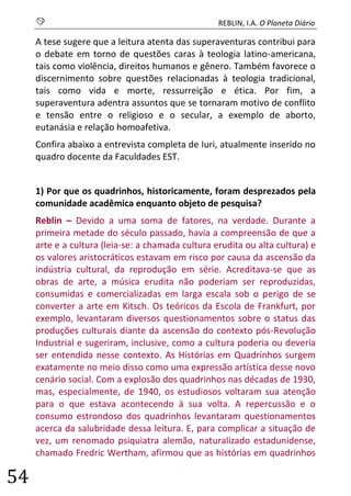 S REBLIN, I.A. O Planeta Diário 
54 
A tese sugere que a leitura atenta das superaventuras contribui para o debate em torno de questões caras à teologia latino-americana, tais como violência, direitos humanos e gênero. Também favorece o discernimento sobre questões relacionadas à teologia tradicional, tais como vida e morte, ressurreição e ética. Por fim, a superaventura adentra assuntos que se tornaram motivo de conflito e tensão entre o religioso e o secular, a exemplo de aborto, eutanásia e relação homoafetiva. 
Confira abaixo a entrevista completa de Iuri, atualmente inserido no quadro docente da Faculdades EST. 
1) Por que os quadrinhos, historicamente, foram desprezados pela comunidade acadêmica enquanto objeto de pesquisa? 
Reblin – Devido a uma soma de fatores, na verdade. Durante a primeira metade do século passado, havia a compreensão de que a arte e a cultura (leia-se: a chamada cultura erudita ou alta cultura) e os valores aristocráticos estavam em risco por causa da ascensão da indústria cultural, da reprodução em série. Acreditava-se que as obras de arte, a música erudita não poderiam ser reproduzidas, consumidas e comercializadas em larga escala sob o perigo de se converter a arte em Kitsch. Os teóricos da Escola de Frankfurt, por exemplo, levantaram diversos questionamentos sobre o status das produções culturais diante da ascensão do contexto pós-Revolução Industrial e sugeriram, inclusive, como a cultura poderia ou deveria ser entendida nesse contexto. As Histórias em Quadrinhos surgem exatamente no meio disso como uma expressão artística desse novo cenário social. Com a explosão dos quadrinhos nas décadas de 1930, mas, especialmente, de 1940, os estudiosos voltaram sua atenção para o que estava acontecendo à sua volta. A repercussão e o consumo estrondoso dos quadrinhos levantaram questionamentos acerca da salubridade dessa leitura. E, para complicar a situação de vez, um renomado psiquiatra alemão, naturalizado estadunidense, chamado Fredric Wertham, afirmou que as histórias em quadrinhos  