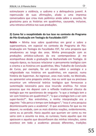 REBLIN, I.A. O Planeta Diário s 
55 
estimulavam a violência, o sadismo e a delinquência juvenil. A repercussão de suas afirmações, aliada a uma imprensa conversadora que criou mais polêmica ainda sobre o assunto, foi gravíssima para as histórias em quadrinhos, causando, inclusive, uma retranca artística nas suas produções. 
2) Como foi a receptividade da tua tese no contexto do Programa de Pós-Graduação em Teologia da Faculdades EST? 
Reblin – Minha tese sobre quadrinhos em geral e sobre a superaventura, em especial no contexto do Programa de Pós- Graduação em Teologia da Faculdades EST, foi uma proposta que amadureceu ao longo dos anos. Minha preocupação com as produções artístico-culturais da era contemporânea já me acompanhava desde a graduação no Bacharelado em Teologia. Já naquela época, eu buscava relacionar o pensamento teológico com o cinema e as histórias em quadrinhos. Meu Trabalho de Conclusão de Curso, por exemplo, foi um ensaio sobre a axiologia e a religiosidade nas histórias em quadrinhos, em especial, numa história do Superman. Ao ingressar, anos mais tarde, no Mestrado, eu apresentei uma proposta similar, mas eu senti que eu precisava encontrar um referencial teórico teológico que fornecesse a sustentação necessária para essa incursão analítica. Foi nesse processo que me deparei com a reflexão tradicional clássica da teologia que me questionava de vesgueio: “o que a teologia tem a ver com histórias em quadrinhos?”; “o que a teologia tem a ver com super-heróis?”. Nas entrelinhas, a minha interpretação era a seguinte: “não perca o tempo com bobagens”; “essa é uma pesquisa desinteressante para a academia”. O que aconteceu foi que eu me deparei, na verdade, com as mais distintas reações, evidentemente, como eu as percebi. Havia aqueles que queriam ver como eu me sairia com o assunto na área, os curiosos; havia aqueles que me apoiavam e aqueles que desconfiavam das minhas intenções, como acontece em toda a academia: pessoas diferentes, tradições  