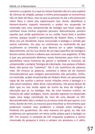 REBLIN, I.A. O Planeta Diário s 
57 
comecei a suspeitar se o que eu estava fazendo não era uma espécie de ciências da religião, porque a minha preocupação se concentrava não no dizer de Deus, mas no que as pessoas no dia a dia pensavam sobre Deus e como elas expressavam isso. Assim, abandonei o Homem-Aranha naquele momento e acabei me ocupando no mestrado com uma compreensão de teologia que fosse capaz de satisfazer essas minhas angústias pessoais. Naturalmente, existem aqueles que ainda questionam se eu, então, havia feito a escolha correta, porque escolhi o pensamento de Rubem Alves, e Rubem Alves era um dissidente, havia renunciado à teologia e vertido por outros caminhos. Ou seja, eu continuava na contramão do que usualmente se entendia o que deveria ser o saber teológico. Naturalmente, ele fez isso diante de um tipo específico de teologia e buscou outros cheiros e sabores que saciavam suas angústias. O fato é que seu pensamento delineou novos horizontes para mim e me possibilitou novas maneiras de pensar a realidade e, inclusive, de compreender a própria Teologia da Libertação. Isso porque o Rubem Alves não pensa em “caixinhas”. Ele é um cozinheiro de palavras nato. Ele mistura as palavras, conceitos e ideias de tal maneira (transdisciplinar) que instigam pensamentos não pensados. Enfim, no mestrado, acabei encontrando em Rubem Alves um pensamento capaz de me auxiliar a pensar novas relações entre a teologia e a vida social cotidiana. Além disso, naturalmente, não posso deixar de dizer que eu tive muito apoio da turma da área de religião e educação que já, na teologia, lida, de uma maneira criativa, na fronteira do saber teológico. Assim, quando ingressei no doutorado (após uma longa caminhada de mais de uma década na EST, desconsideradas idas e vindas) eu já estava certo do que queria, e eu tinha, diante de mim, os recursos para encontrar as ferramentas que pudessem resolver meu problema: a relação entre teologia e histórias em quadrinhos. De uma maneira em geral, eu não tive problemas em apresentar um tema então atípico para a teologia na EST. Em resumo: o contexto da EST enquanto academia e centro renomado de pesquisa é único e sempre me provocou a ir além,  