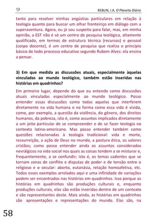 S REBLIN, I.A. O Planeta Diário 
58 
tanto para resolver minhas angústias particulares em relação à teologia quanto para buscar um olhar fronteiriço em diálogo com a superaventura. Agora, eu já sou suspeito para falar, mas, em minha opinião, a EST não é só um centro de pesquisa teológica, altamente qualificado, em termos de estrutura técnica (recursos) e pessoal (corpo docente), é um centro de pesquisa que realiza o princípio básico de todo processo educativo segundo Rubem Alves: ela ensina a pensar. 
3) Em que medida as discussões atuais, especialmente àquelas vinculadas ao mundo teológico, também estão inseridas nas histórias em quadrinhos? 
Em primeiro lugar, depende do que eu entendo como discussões atuais vinculadas especialmente ao mundo teológico. Posso entender essas discussões como todas aquelas que interferem diretamente na vida humana e na forma como essa vida é vivida, como, por exemplo, a questão da violência, do gênero, dos direitos humanos, da pobreza, isto é, como assuntos implicados diretamente a um jeito particular de se compreender e de se fazer teologia no contexto latino-americano. Mas posso entender também como questões relacionadas à teologia tradicional: vida e morte, ressurreição, a ação de Deus no mundo, a postura ética, os valores cristãos; como posso entender ainda os assuntos considerados nevrálgicos na vida social nos quais as coisas tendem a se misturar e, frequentemente, a se confundir; isto é, os temas cadentes que se tornam zonas de conflito e disputas de poder e de tensão entre o religioso e o secular: aborto, eutanásia, relação homoafetiva, etc. Todos esses exemplos arrolados aqui e uma infinidade de variações podem ser encontrados nas histórias em quadrinhos. Isso porque as histórias em quadrinhos são produções culturais e, enquanto produções culturais, elas são estão inseridas dentro de um contexto e são representantes deste. Mais ainda, as histórias em quadrinhos são apresentações e representações do mundo. Elas são, na  