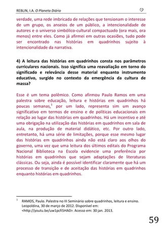 REBLIN, I.A. O Planeta Diário s 
59 
verdade, uma rede imbricada de relações que tensionam o interesse de um grupo, os anseios de um público, a intencionalidade de autores e o universo simbólico-cultural compactuado (ora mais, ora menos) entre eles. Como já afirmei em outras ocasiões, tudo pode ser encontrado nas histórias em quadrinhos sujeito à intencionalidade da narrativa. 
4) A leitura das histórias em quadrinhos consta nos parâmetros curriculares nacionais. Isso significa uma reavaliação em torno do significado e relevância desse material enquanto instrumento educativo, surgido no contexto da emergência da cultura de massa? Esse é um tema polêmico. Como afirmou Paulo Ramos em uma palestra sobre educação, leitura e histórias em quadrinhos há poucas semanas,1 por um lado, representa sim um avanço significativo em termos de ensino e de políticas educacionais em relação ao lugar das histórias em quadrinhos. Há um incentivo e até uma obrigação na utilização das histórias em quadrinhos em sala de aula, na produção de material didático, etc. Por outro lado, entretanto, há uma série de limitações, porque esse mesmo lugar das histórias em quadrinhos ainda não está claro aos olhos do governo, uma vez que uma leitura dos últimos editais do Programa Nacional Biblioteca na Escola evidencie uma preferência por histórias em quadrinhos que sejam adaptações de literaturas clássicas. Ou seja, ainda é possível identificar claramente que há um processo de transição e de aceitação das histórias em quadrinhos enquanto histórias em quadrinhos. 
1 RAMOS, Paulo. Palestra no III Seminário sobre quadrinhos, leitura e ensino. Leopoldina, 30 de março de 2012. Disponível em: <http://youtu.be/uw1pcfi5HA0>. Acesso em: 30 jan. 2013.  