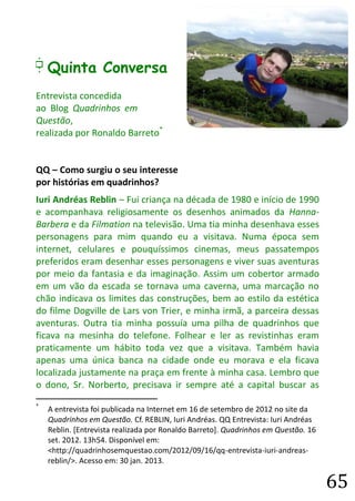 65 
E Quinta Conversa 
Entrevista concedida 
ao Blog Quadrinhos em Questão, 
realizada por Ronaldo Barreto* 
QQ – Como surgiu o seu interesse por histórias em quadrinhos? 
Iuri Andréas Reblin – Fui criança na década de 1980 e início de 1990 e acompanhava religiosamente os desenhos animados da Hanna- Barbera e da Filmation na televisão. Uma tia minha desenhava esses personagens para mim quando eu a visitava. Numa época sem internet, celulares e pouquíssimos cinemas, meus passatempos preferidos eram desenhar esses personagens e viver suas aventuras por meio da fantasia e da imaginação. Assim um cobertor armado em um vão da escada se tornava uma caverna, uma marcação no chão indicava os limites das construções, bem ao estilo da estética do filme Dogville de Lars von Trier, e minha irmã, a parceira dessas aventuras. Outra tia minha possuía uma pilha de quadrinhos que ficava na mesinha do telefone. Folhear e ler as revistinhas eram praticamente um hábito toda vez que a visitava. Também havia apenas uma única banca na cidade onde eu morava e ela ficava localizada justamente na praça em frente à minha casa. Lembro que o dono, Sr. Norberto, precisava ir sempre até a capital buscar as 
* A entrevista foi publicada na Internet em 16 de setembro de 2012 no site da Quadrinhos em Questão. Cf. REBLIN, Iuri Andréas. QQ Entrevista: Iuri Andréas Reblin. [Entrevista realizada por Ronaldo Barreto]. Quadrinhos em Questão. 16 set. 2012. 13h54. Disponível em: <http://quadrinhosemquestao.com/2012/09/16/qq-entrevista-iuri-andreas- reblin/>. Acesso em: 30 jan. 2013.  