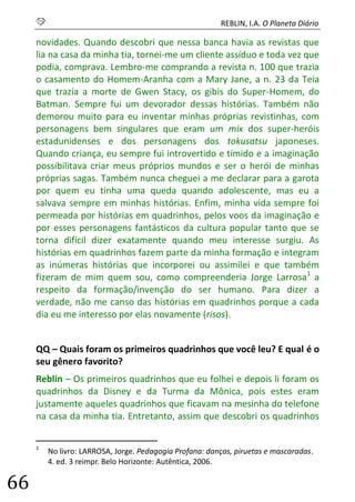 S REBLIN, I.A. O Planeta Diário 
66 
novidades. Quando descobri que nessa banca havia as revistas que lia na casa da minha tia, tornei-me um cliente assíduo e toda vez que podia, comprava. Lembro-me comprando a revista n. 100 que trazia o casamento do Homem-Aranha com a Mary Jane, a n. 23 da Teia que trazia a morte de Gwen Stacy, os gibis do Super-Homem, do Batman. Sempre fui um devorador dessas histórias. Também não demorou muito para eu inventar minhas próprias revistinhas, com personagens bem singulares que eram um mix dos super-heróis estadunidenses e dos personagens dos tokusatsu japoneses. Quando criança, eu sempre fui introvertido e tímido e a imaginação possibilitava criar meus próprios mundos e ser o herói de minhas próprias sagas. Também nunca cheguei a me declarar para a garota por quem eu tinha uma queda quando adolescente, mas eu a salvava sempre em minhas histórias. Enfim, minha vida sempre foi permeada por histórias em quadrinhos, pelos voos da imaginação e por esses personagens fantásticos da cultura popular tanto que se torna difícil dizer exatamente quando meu interesse surgiu. As histórias em quadrinhos fazem parte da minha formação e integram as inúmeras histórias que incorporei ou assimilei e que também fizeram de mim quem sou, como compreenderia Jorge Larrosa1 a respeito da formação/invenção do ser humano. Para dizer a verdade, não me canso das histórias em quadrinhos porque a cada dia eu me interesso por elas novamente (risos). 
QQ – Quais foram os primeiros quadrinhos que você leu? E qual é o seu gênero favorito? 
Reblin – Os primeiros quadrinhos que eu folhei e depois li foram os quadrinhos da Disney e da Turma da Mônica, pois estes eram justamente aqueles quadrinhos que ficavam na mesinha do telefone na casa da minha tia. Entretanto, assim que descobri os quadrinhos 
1 No livro: LARROSA, Jorge. Pedagogia Profana: danças, piruetas e mascaradas. 4. ed. 3 reimpr. Belo Horizonte: Autêntica, 2006.  
