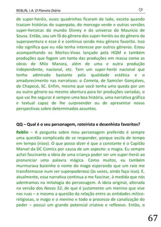 REBLIN, I.A. O Planeta Diário s 
67 
de super-heróis, esses quadrinhos ficaram de lado, exceto quando traziam histórias do superpato, do morcego verde e outras versões super-heroicas do mundo Disney e do universo do Maurício de Sousa. Então, sou um fã do gênero dos super-heróis ou do gênero da superaventura e esse é e continua sendo meu gênero favorito. Isso não significa que eu não tenha interesse por outros gêneros. Estou acompanhando os Mortos-Vivos lançado pela HQM e também produções que fogem um tanto das produções em massa como as obras de Milo Manara, além de uma e outra produção independente, nacional, etc. Tem um super-herói nacional que tenho admirado bastante pela qualidade estética e o amadurecimento nas narrativas: o Cometa, de Samicler Gonçalves, de Chapecó, SC. Enfim, mesmo que você tenha uma queda por um ou outro gênero ou mesmo abertura para ler produções variadas, o que vai lhe segurar é sempre uma boa história, uma narrativa gráfica e textual capaz de lhe surpreender ou de apresentar novas perspectivas sobre determinados assuntos. 
QQ – Qual é o seu personagem, roteirista e desenhista favoritos? 
Reblin – A pergunta sobre meu personagem preferido é sempre uma questão complicada de se responder, porque oscila de tempo em tempo (risos). O que posso dizer é que a constante é o Capitão Marvel da DC Comics por causa de um aspecto: a magia. Eu sempre achei fascinante a ideia de uma criança poder ser um super-herói ao pronunciar uma palavra mágica. Como muitos, eu também murmurava baixinho o nome do mago esperando que um raio me transformasse num ser superpoderoso (às vezes, ainda faço isso). E, atualmente, essa narrativa continua a me fascinar, à medida que nós adentramos na mitologia do personagem. A ideia original, alterada na versão dos Novos 52, de que é justamente um menino que vive nas ruas – e mesmo a questão da relação entre as entidades mítico- religiosas, o mago e o menino e todo o processo de canalização do poder – possui um grande potencial criativo e reflexivo. Então, o  
