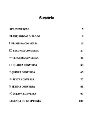 5 
Sumário 
APRESENTAÇÃO 7 
PLANEJANDO O DIÁLOGO 9 
A PRIMEIRA CONVERSA 15 
B SEGUNDA CONVERSA 27 
C TERCEIRA CONVERSA 45 
D QUARTA CONVERSA 53 
E QUINTA CONVERSA 65 
F SEXTA CONVERSA 77 
G SÉTIMA CONVERSA 85 
H OITAVA CONVERSA 97 
LEGENDA DO KRYPTONÊS 107 
 
