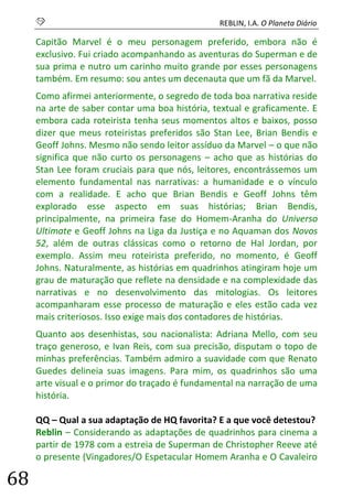 S REBLIN, I.A. O Planeta Diário 
68 
Capitão Marvel é o meu personagem preferido, embora não é exclusivo. Fui criado acompanhando as aventuras do Superman e de sua prima e nutro um carinho muito grande por esses personagens também. Em resumo: sou antes um decenauta que um fã da Marvel. 
Como afirmei anteriormente, o segredo de toda boa narrativa reside na arte de saber contar uma boa história, textual e graficamente. E embora cada roteirista tenha seus momentos altos e baixos, posso dizer que meus roteiristas preferidos são Stan Lee, Brian Bendis e Geoff Johns. Mesmo não sendo leitor assíduo da Marvel – o que não significa que não curto os personagens – acho que as histórias do Stan Lee foram cruciais para que nós, leitores, encontrássemos um elemento fundamental nas narrativas: a humanidade e o vínculo com a realidade. E acho que Brian Bendis e Geoff Johns têm explorado esse aspecto em suas histórias; Brian Bendis, principalmente, na primeira fase do Homem-Aranha do Universo Ultimate e Geoff Johns na Liga da Justiça e no Aquaman dos Novos 52, além de outras clássicas como o retorno de Hal Jordan, por exemplo. Assim meu roteirista preferido, no momento, é Geoff Johns. Naturalmente, as histórias em quadrinhos atingiram hoje um grau de maturação que reflete na densidade e na complexidade das narrativas e no desenvolvimento das mitologias. Os leitores acompanharam esse processo de maturação e eles estão cada vez mais criteriosos. Isso exige mais dos contadores de histórias. 
Quanto aos desenhistas, sou nacionalista: Adriana Mello, com seu traço generoso, e Ivan Reis, com sua precisão, disputam o topo de minhas preferências. Também admiro a suavidade com que Renato Guedes delineia suas imagens. Para mim, os quadrinhos são uma arte visual e o primor do traçado é fundamental na narração de uma história. 
QQ – Qual a sua adaptação de HQ favorita? E a que você detestou? 
Reblin – Considerando as adaptações de quadrinhos para cinema a partir de 1978 com a estreia de Superman de Christopher Reeve até o presente (Vingadores/O Espetacular Homem Aranha e O Cavaleiro  