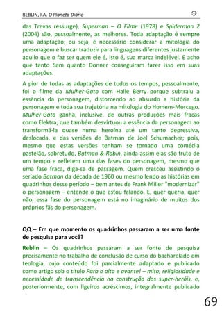 REBLIN, I.A. O Planeta Diário s 
69 
das Trevas ressurge), Superman – O Filme (1978) e Spiderman 2 (2004) são, pessoalmente, as melhores. Toda adaptação é sempre uma adaptação; ou seja, é necessário considerar a mitologia do personagem e buscar traduzir para linguagens diferentes justamente aquilo que o faz ser quem ele é, isto é, sua marca indelével. E acho que tanto Sam quanto Donner conseguiram fazer isso em suas adaptações. 
A pior de todas as adaptações de todos os tempos, pessoalmente, foi o filme da Mulher-Gato com Halle Berry porque subtraiu a essência da personagem, distorcendo ao absurdo a história da personagem e toda sua trajetória na mitologia do Homem-Morcego. Mulher-Gato ganha, inclusive, de outras produções mais fracas como Elektra, que também desvirtuou a essência da personagem ao transformá-la quase numa heroína até um tanto depressiva, deslocada, e das versões de Batman de Joel Schumacher; pois, mesmo que estas versões tenham se tornado uma comédia pastelão, sobretudo, Batman & Robin, ainda assim elas são fruto de um tempo e refletem uma das fases do personagem, mesmo que uma fase fraca, diga-se de passagem. Quem cresceu assistindo o seriado Batman da década de 1960 ou mesmo lendo as histórias em quadrinhos desse período – bem antes de Frank Miller “modernizar” o personagem – entende o que estou falando. E, quer queria, quer não, essa fase do personagem está no imaginário de muitos dos próprios fãs do personagem. 
QQ – Em que momento os quadrinhos passaram a ser uma fonte de pesquisa para você? 
Reblin – Os quadrinhos passaram a ser fonte de pesquisa precisamente no trabalho de conclusão de curso do bacharelado em teologia, cujo conteúdo foi parcialmente adaptado e publicado como artigo sob o título Para o alto e avante! – mito, religiosidade e necessidade de transcendência na construção dos super-heróis, e, posteriormente, com ligeiros acréscimos, integralmente publicado  