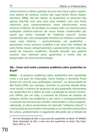 S REBLIN, I.A. O Planeta Diário 
70 
como primeiro e último capítulos do meu livro Para o alto e avante: uma análise do universo criativo dos super-heróis (Porto Alegre: Asterisco, 2008). Dali por diante, os quadrinhos se tornaram não apenas diversão, mas uma coisa séria também, com uma fonte riquíssima para compreendermos como estruturamos nosso universo simbólico. Na verdade, eu sempre nutri um interesse pelas produções artístico-culturais do nosso tempo condensados por aquilo que temos chamado de “indústria cultural”. Somos constituídos por uma justaposição transitiva de histórias e entender como essas histórias – particularmente, nos quadrinhos – apresentam nosso universo simbólico e de como elas moldam de certa forma nossos comportamentos e pensamentos tem sido meu ponto de interesse acadêmico. Quando descobri que poderia conciliar meu interesse pelos quadrinhos e minha vida de pesquisador, um novo mundo emergiu. 
QQ – Como você avalia a pesquisa acadêmica sobre quadrinhos no Brasil? 
Reblin – A pesquisa acadêmica sobre quadrinhos tem caminhado rumo a um grau de maturação. Como ilustrou o jornalista Paulo Ramos em uma de suas publicações recentes2, na Universidade de São Paulo (USP), por exemplo, somente na primeira década deste novo século, o número de pesquisas de pós-graduação relacionadas aos quadrinhos foi o dobro de toda a produção do século anterior. Isso reflete, por um lado, o aumento do número de projetos de pesquisa aceitos nas academias e, por outro, e consequentemente, o aumento do interesse por estudos relacionados à cultura popular, sobretudo, às obras provenientes da chamada “indústria cultural” e a diminuição do preconceito relacionado a um conceito aristocrático de cultura, predominante e largamente difundido até a metade do 
2 No livro Revolução do Gibi: a nova cara dos quadrinhos no Brasil. Cf. RAMOS, Paulo. Revolução do Gibi: a nova cara dos quadrinhos no Brasil. São Paulo: Devir, 2012. p. 7-9.  