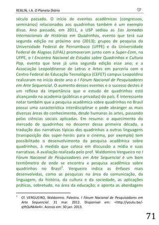 REBLIN, I.A. O Planeta Diário s 
71 
século passado. O início de eventos acadêmicos (congressos, seminários) relacionados aos quadrinhos também é um exemplo disso. Ano passado, em 2011, a USP sediou as 1as Jornadas Internacionais de Histórias em Quadrinhos, evento que terá sua segunda edição no próximo ano (2013); grupos de pesquisa da Universidade Federal de Pernambuco (UFPE) e da Universidade Federal de Alagoas (UFAL) promoveram junto com a Super-Com, na UFPE, o I Encontro Nacional de Estudos sobre Quadrinhos e Cultura Pop, evento que teve já uma segunda edição esse ano; e a Associação Leopoldinense de Letras e Artes em parceria com o Centro Federal de Educação Tecnológica (CEFET) campus Leopoldina realizaram no início deste ano o I Fórum Nacional de Pesquisadores em Arte Sequencial. O aumento desses eventos e o sucesso destes é um reflexo da importância que o estudo de quadrinhos está alcançando na academia (públicas e privadas) do país. É interessante notar também que a pesquisa acadêmica sobre quadrinhos no Brasil possui uma característica interdisciplinar e pode abranger as mais diversas áreas do conhecimento, desde humanas às artes, passando pelas ciências sociais aplicadas. Em resumo: o aquecimento do mercado de quadrinhos no decorrer dessa primeira década, a tradução das narrativas típicas dos quadrinhos a outras linguagens (transposição dos super-heróis para o cinema, por exemplo) tem possibilitado o desenvolvimento da pesquisa acadêmica sobre quadrinhos, à medida que coloca em discussão a mídia e suas narrativas. A avaliação realizada pelo prof. Waldomiro Vergueiro no I Fórum Nacional de Pesquisadores em Arte Sequencial é um bom termômetro de onde se encontra a pesquisa acadêmica sobre quadrinhos no Brasil3. Vergueiro indica as ênfases mais desenvolvidas, como as pesquisas na área da comunicação, da linguagem, da história, da cultura e da sociedade, as aplicações práticas, sobretudo, na área da educação; e aponta as abordagens 
3 Cf. VERGUEIRO, Waldomiro. Palestra. I Fórum Nacional de Pesquisadores em Arte Sequencial. 31 mar. 2012. Disponível em: <http://youtu.be/- qYtQvNkAe4>. Acesso em: 30 jan. 2013.  