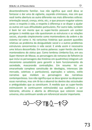 REBLIN, I.A. O Planeta Diário s 
73 
desentendimento familiar. Isso não significa que você deva se fantasiar e dar uma de vigilante, caçando criminosos, mas sim que você tenha abertura ao outro diferente nas mais diferentes esferas: orientação sexual, crença, etnia, etc.; e que procure resgatar valores caros: o respeito à vida, o respeito à diferença e se dispor a ajudar os outros em suas dificuldades particulares. Por outro lado, também é bom ter em mente que os super-heróis possuem um caráter perigoso à medida que não questionam as estruturas e as relações sociais, atuando simplesmente como mantenedores da ordem e do sistema tal como é. Há raríssimas histórias que pautam questões relativas ao problema da desigualdade social e a outros problemas estruturais concernentes à vida social. E ainda assim é necessária uma leitura desconfiada. Em outras palavras: super-heróis são bons mantenedores do status quo. Como lembrou Umberto Eco, em seu Super-Homem de Massa, os personagens de romance de folhetim (o que inclui os personagens das histórias em quadrinhos) integram um mecanismo consolatório para garantir o bom funcionamento da sociedade, mascarando contradições. Em resumo: há um emaranhado complexo constituído de ideologias, interesses (de mercado, coletivos e particulares), aspirações e valores, estilo narrativo que moldam os personagens das narrativas contemporâneas. Isso não significa que se deva ignorar ou desprezar essas narrativas, mas sim lê-las e observá-las dentro das vicissitudes e ambiguidades que as constituem. À medida que os super-heróis estimularem (e continuarem estimulando) sua audiência a ser tolerante, altruísta e aberta às diferenças que colorem nosso universo, eles continuam sendo um referencial secular importante. 
HISTORIAS  