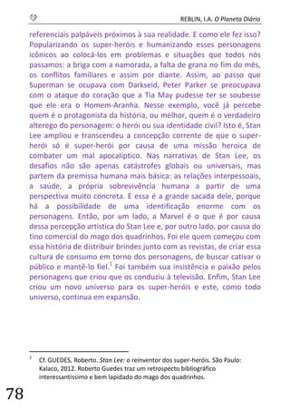 S REBLIN, I.A. O Planeta Diário 
78 
referenciais palpáveis próximos à sua realidade. E como ele fez isso? Popularizando os super-heróis e humanizando esses personagens icônicos ao colocá-los em problemas e situações que todos nós passamos: a briga com a namorada, a falta de grana no fim do mês, os conflitos familiares e assim por diante. Assim, ao passo que Superman se ocupava com Darkseid, Peter Parker se preocupava com o ataque do coração que a Tia May pudesse ter se soubesse que ele era o Homem-Aranha. Nesse exemplo, você já percebe quem é o protagonista da história, ou melhor, quem é o verdadeiro alterego do personagem: o herói ou sua identidade civil? Isto é, Stan Lee ampliou e transcendeu a concepção corrente de que o super- herói só é super-herói por causa de uma missão heroica de combater um mal apocalíptico. Nas narrativas de Stan Lee, os desafios não são apenas catástrofes globais ou universais, mas partem da premissa humana mais básica: as relações interpessoais, a saúde, a própria sobrevivência humana a partir de uma perspectiva muito concreta. E essa é a grande sacada dele, porque há a possibilidade de uma identificação enorme com os personagens. Então, por um lado, a Marvel é o que é por causa dessa percepção artística do Stan Lee e, por outro lado, por causa do tino comercial do mago dos quadrinhos. Foi ele quem começou com essa história de distribuir brindes junto com as revistas, de criar essa cultura de consumo em torno dos personagens, de buscar cativar o público e mantê-lo fiel.1 Foi também sua insistência e paixão pelos personagens que criou que os conduziu à televisão. Enfim, Stan Lee criou um novo universo para os super-heróis e este, como todo universo, continua em expansão. 
1 Cf. GUEDES, Roberto. Stan Lee: o reinventor dos super-heróis. São Paulo: Kalaco, 2012. Roberto Guedes traz um retrospecto bibliográfico interessantíssimo e bem lapidado do mago dos quadrinhos.  