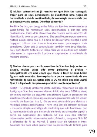 REBLIN, I.A. O Planeta Diário s 
79 
2) Muitos comentaristas já ressaltaram que Stan Lee conseguiu trazer para os seus personagens de quadrinhos uma noção de humanidade e até de continuidade, de cronologia de uma vida que se desenvolvia no tempo. O senhor concorda? 
Reblin – De fato, um dos grandes feitos do Stan Lee ao reinventar os super-heróis foi humanizar seus personagens e dar-lhes uma continuidade. Esses dois elementos são cruciais como aspectos de identificação com os personagens. Eles envelhecem e possuem uma história assim como nós. E é o fato de possuir uma história e uma bagagem cultural que tornou também esses personagens mais complexos. Claro que a continuidade também tem seus desafios, pois, após tantas histórias se torna cada vez mais difícil aos artistas colocarem os super-heróis à prova e surpreender a audiência de maneira original. 
3) Muitos dizem que o estilo narrativo de Stan Lee hoje se tornou datado, muitas vezes tido como palavroso e prolixo – principalmente em uma época que tende a fazer de seus heróis figuras mais sombrias. Isso explicaria a pouca ressonância de sua reinvenção da Liga da Justiça para a DC no início dos anos 2000? Qual é o legado de Lee para os quadrinhos contemporâneos? 
Reblin – O grande problema desta malfada reinvenção da Liga da Justiça que Stan Lee empreendeu no início dos anos 2000 se deve, em minha opinião, ao seguinte: em primeiro lugar, o propósito era simplesmente dizer como alguns personagens icônicos da DC seriam na visão do Stan Lee. Isto é, não era uma coisa séria que afetasse a mitologia desses personagens – nem teria sentido também se fosse – mas uma simples estratégia de marketing que não funcionou. Isso é, todo mundo sabia que a intenção de fundo era arrecadar capital a partir da curiosidade dos leitores. Só que eles não estavam interessados ou tão interessados assim. Primeiro, porque o fã da DC é diferente do fã da Marvel. É como falar de Grêmio e Inter. Colorado não quer saber qual a visão do presidente do Grêmio para  
